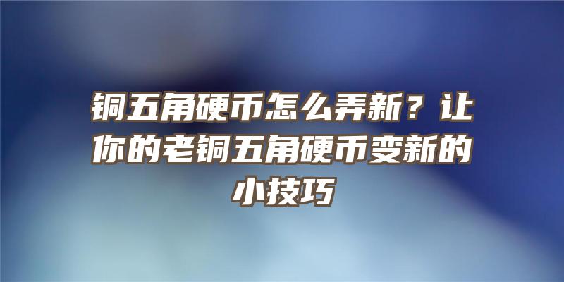 铜五角硬币怎么弄新？让你的老铜五角硬币变新的小技巧