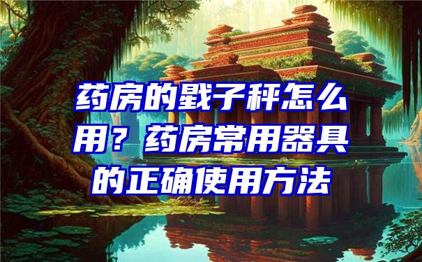 药房的戥子秤怎么用？药房常用器具的正确使用方法