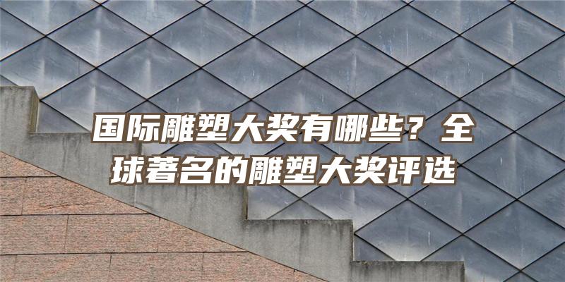 国际雕塑大奖有哪些？全球著名的雕塑大奖评选