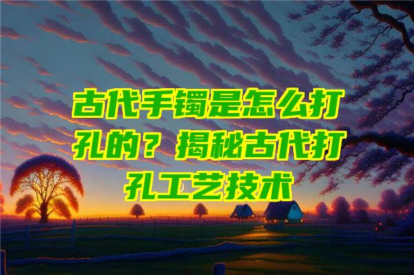 古代手镯是怎么打孔的？揭秘古代打孔工艺技术