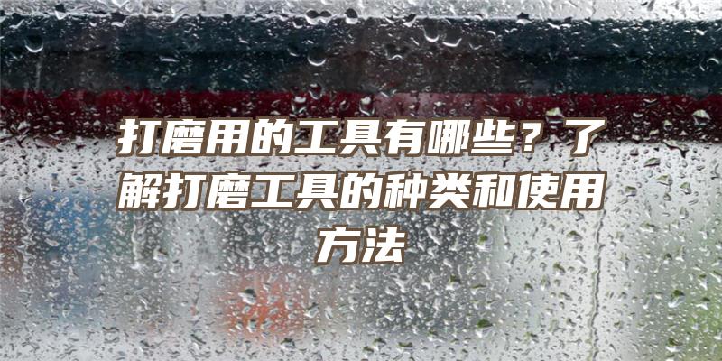 打磨用的工具有哪些？了解打磨工具的种类和使用方法