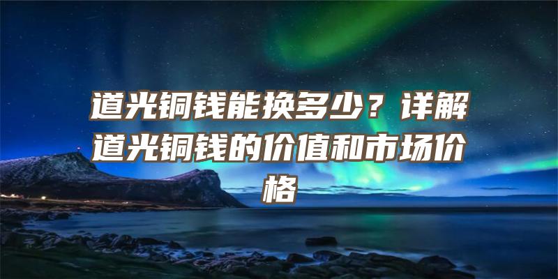 道光铜钱能换多少？详解道光铜钱的价值和市场价格