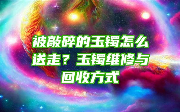 被敲碎的玉镯怎么送走？玉镯维修与回收方式