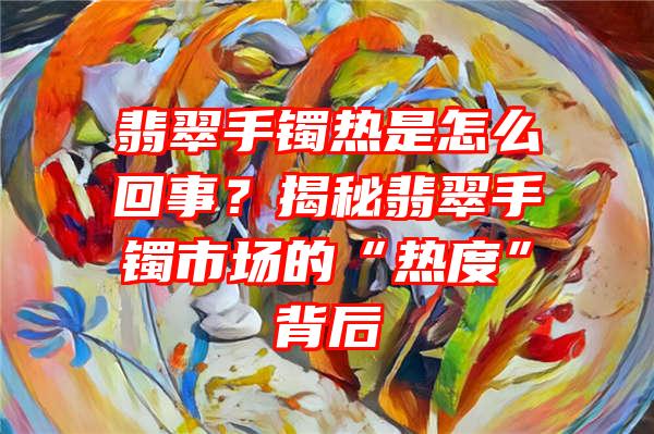 翡翠手镯热是怎么回事？揭秘翡翠手镯市场的“热度”背后