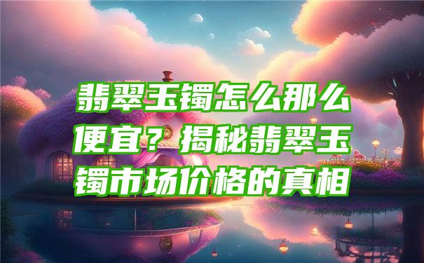 翡翠玉镯怎么那么便宜？揭秘翡翠玉镯市场价格的真相