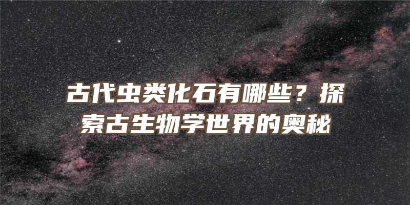 古代虫类化石有哪些？探索古生物学世界的奥秘