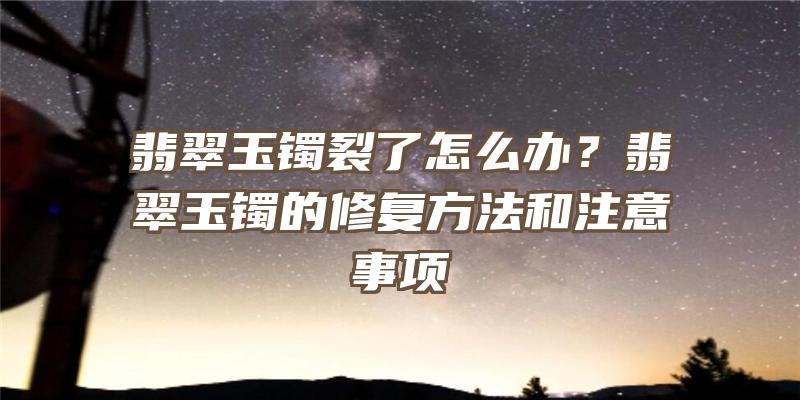 翡翠玉镯裂了怎么办？翡翠玉镯的修复方法和注意事项