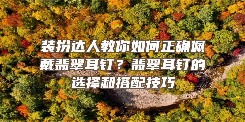 装扮达人教你如何正确佩戴翡翠耳钉？翡翠耳钉的选择和搭配技巧