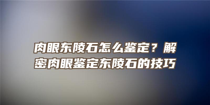 肉眼东陵石怎么鉴定？解密肉眼鉴定东陵石的技巧