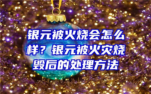 银元被火烧会怎么样？银元被火灾烧毁后的处理方法