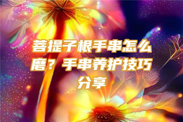 菩提子根手串怎么磨？手串养护技巧分享