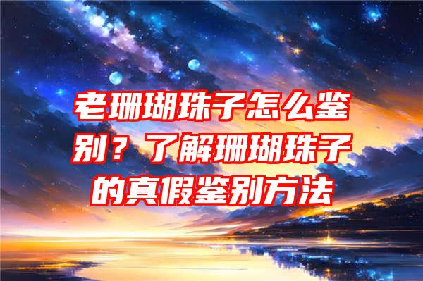 老珊瑚珠子怎么鉴别？了解珊瑚珠子的真假鉴别方法