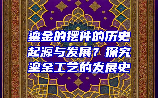 鎏金的摆件的历史起源与发展？探究鎏金工艺的发展史