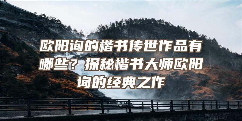 欧阳询的楷书传世作品有哪些？探秘楷书大师欧阳询的经典之作