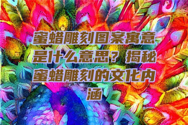 蜜蜡雕刻图案寓意是什么意思？揭秘蜜蜡雕刻的文化内涵