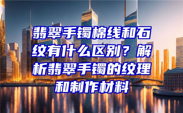 翡翠手镯棉线和石纹有什么区别？解析翡翠手镯的纹理和制作材料