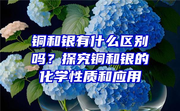 铜和银有什么区别吗？探究铜和银的化学性质和应用