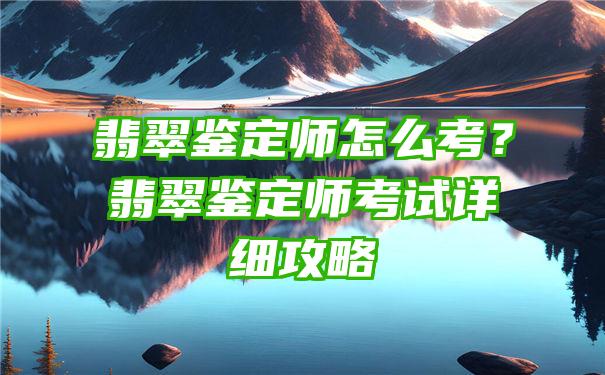 翡翠鉴定师怎么考？翡翠鉴定师考试详细攻略