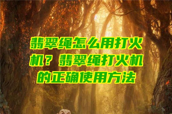 翡翠绳怎么用打火机？翡翠绳打火机的正确使用方法