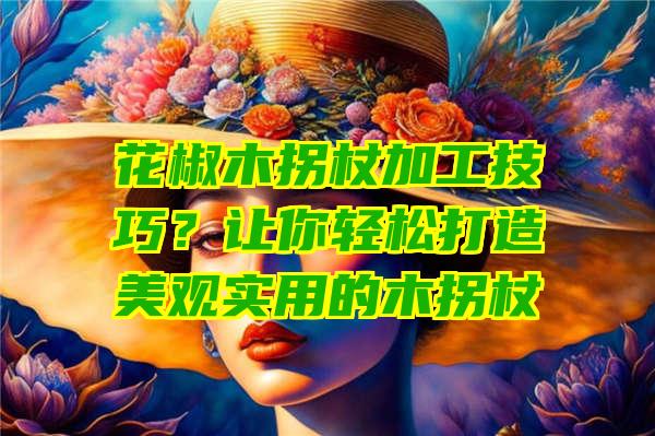 花椒木拐杖加工技巧？让你轻松打造美观实用的木拐杖