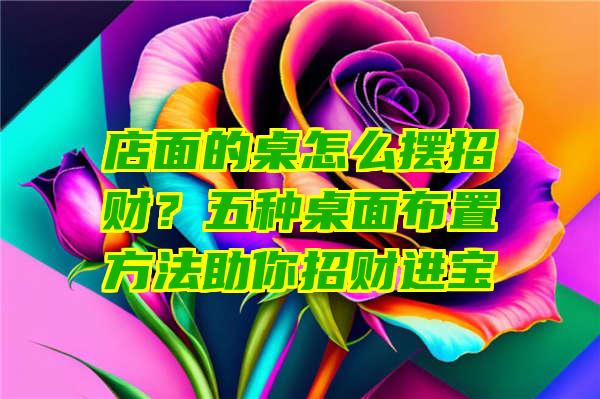 店面的桌怎么摆招财？五种桌面布置方法助你招财进宝