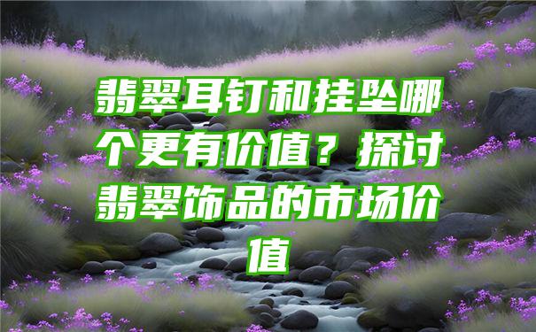 翡翠耳钉和挂坠哪个更有价值？探讨翡翠饰品的市场价值