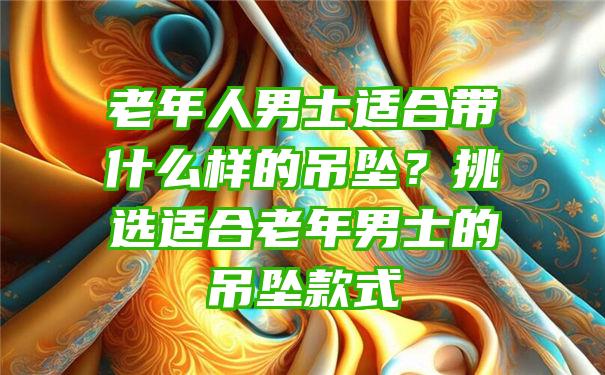 老年人男士适合带什么样的吊坠？挑选适合老年男士的吊坠款式