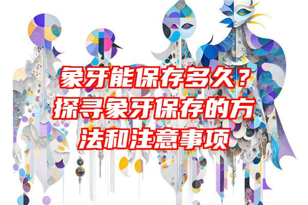 象牙能保存多久？探寻象牙保存的方法和注意事项