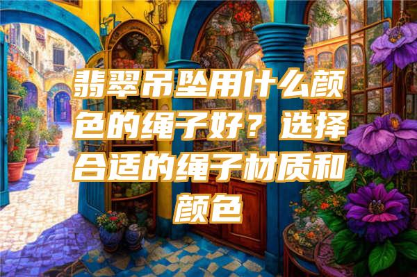 翡翠吊坠用什么颜色的绳子好？选择合适的绳子材质和颜色