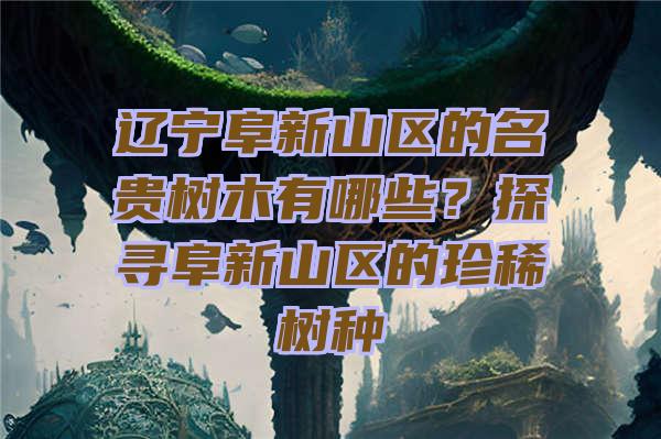 辽宁阜新山区的名贵树木有哪些？探寻阜新山区的珍稀树种