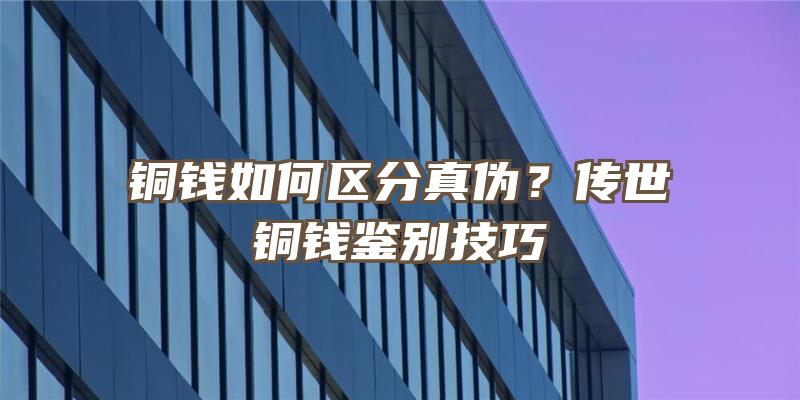 铜钱如何区分真伪？传世铜钱鉴别技巧