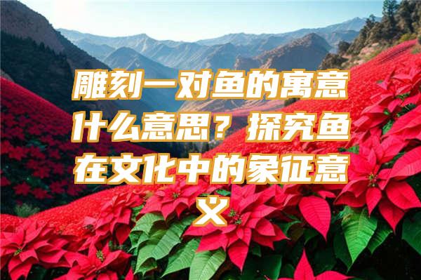 雕刻一对鱼的寓意什么意思？探究鱼在文化中的象征意义