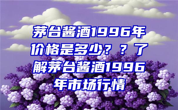 茅台酱酒1996年价格是多少？？了解茅台酱酒1996年市场行情