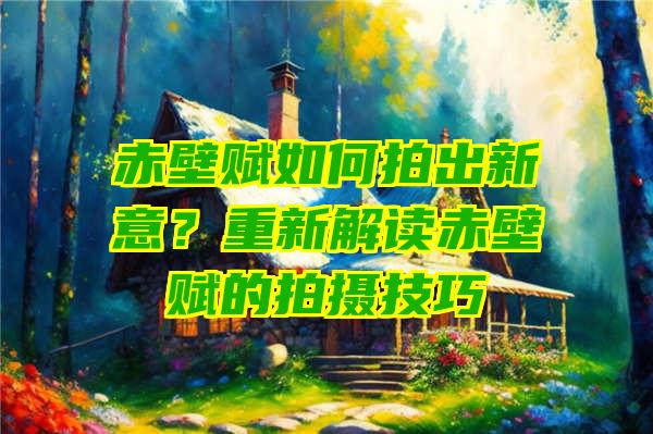 赤壁赋如何拍出新意？重新解读赤壁赋的拍摄技巧