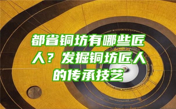 都省铜坊有哪些匠人？发掘铜坊匠人的传承技艺