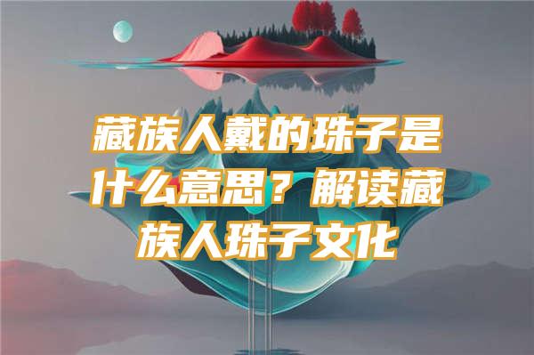 藏族人戴的珠子是什么意思？解读藏族人珠子文化