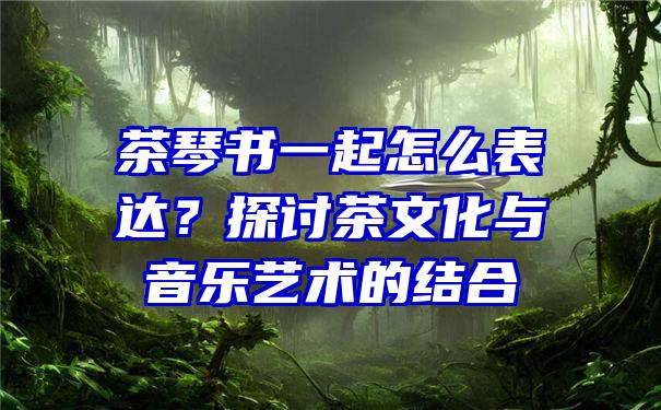 茶琴书一起怎么表达？探讨茶文化与音乐艺术的结合