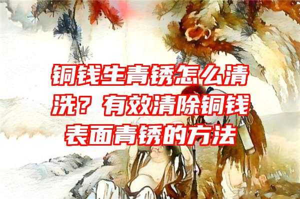 铜钱生青锈怎么清洗？有效清除铜钱表面青锈的方法