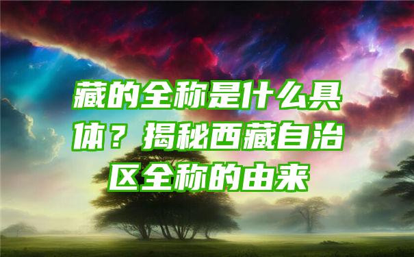 藏的全称是什么具体？揭秘西藏自治区全称的由来