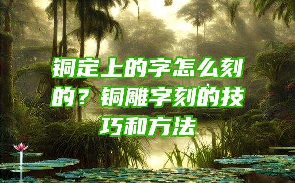 铜定上的字怎么刻的？铜雕字刻的技巧和方法