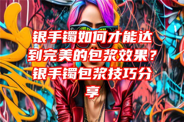 银手镯如何才能达到完美的包浆效果？银手镯包浆技巧分享