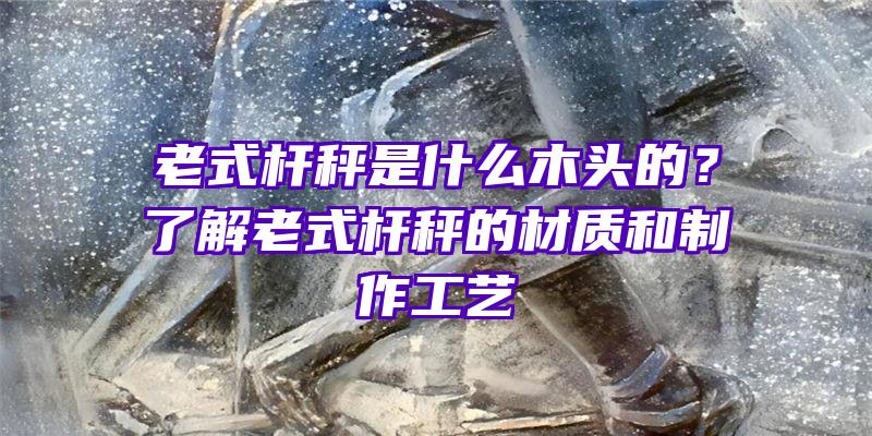 老式杆秤是什么木头的？了解老式杆秤的材质和制作工艺