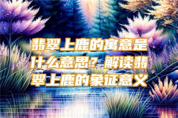 翡翠上鹿的寓意是什么意思？解读翡翠上鹿的象征意义