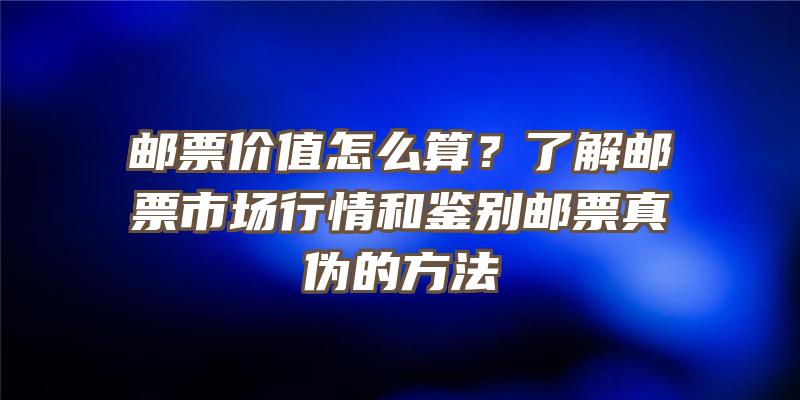 邮票价值怎么算？了解邮票市场行情和鉴别邮票真伪的方法