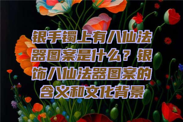 银手镯上有八仙法器图案是什么？银饰八仙法器图案的含义和文化背景