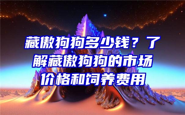 藏傲狗狗多少钱？了解藏傲狗狗的市场价格和饲养费用