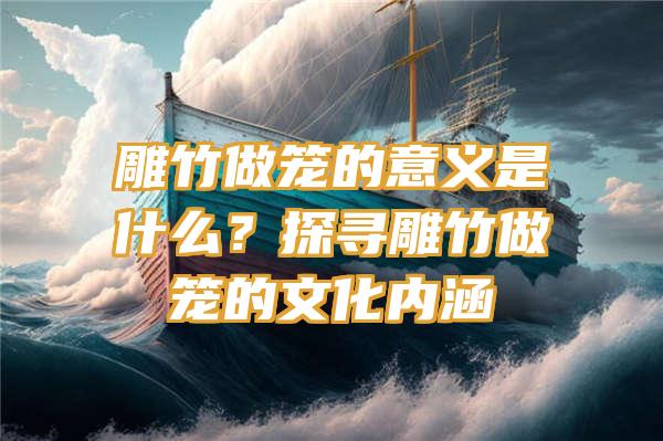 雕竹做笼的意义是什么？探寻雕竹做笼的文化内涵