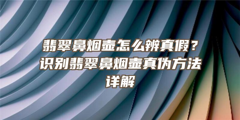 翡翠鼻烟壶怎么辨真假？识别翡翠鼻烟壶真伪方法详解