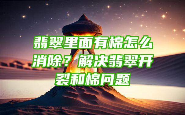 翡翠里面有棉怎么消除？解决翡翠开裂和棉问题