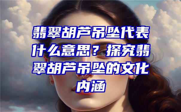 翡翠胡芦吊坠代表什么意思？探究翡翠胡芦吊坠的文化内涵